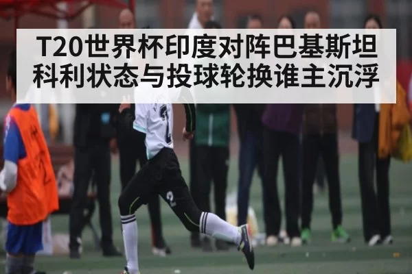 T20世界杯印度对阵巴基斯坦科利状态与投球轮换谁主沉浮 - FengniaoEsports