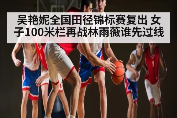 吴艳妮全国田径锦标赛复出 女子100米栏再战林雨薇谁先过线 | FengniaoEsports